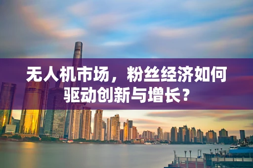 无人机市场，粉丝经济如何驱动创新与增长？