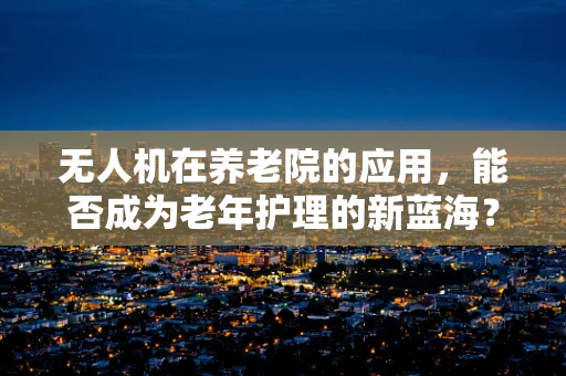 无人机在养老院的应用，能否成为老年护理的新蓝海？