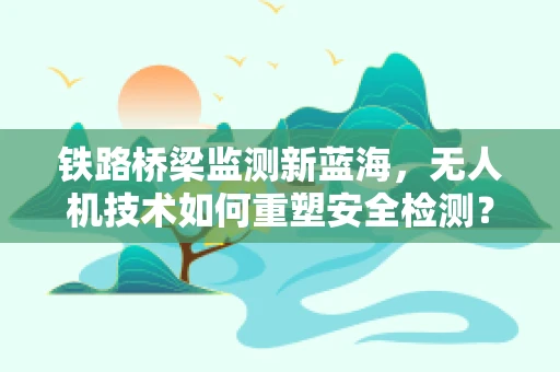铁路桥梁监测新蓝海，无人机技术如何重塑安全检测？