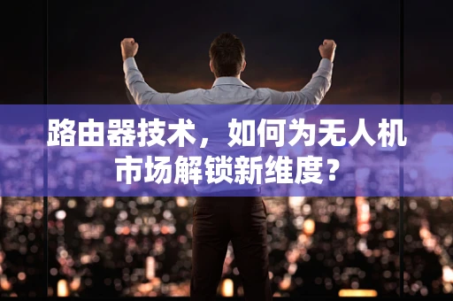 路由器技术，如何为无人机市场解锁新维度？