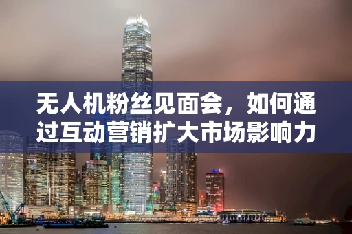 无人机粉丝见面会，如何通过互动营销扩大市场影响力？