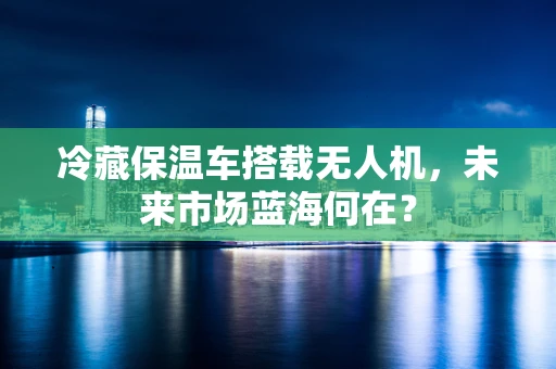 冷藏保温车搭载无人机，未来市场蓝海何在？