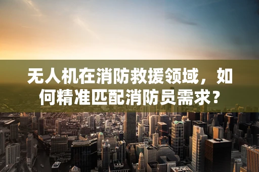无人机在消防救援领域，如何精准匹配消防员需求？