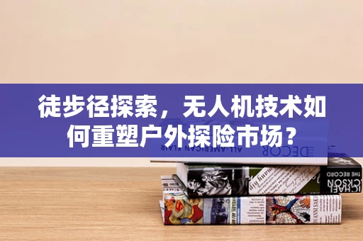 徒步径探索，无人机技术如何重塑户外探险市场？