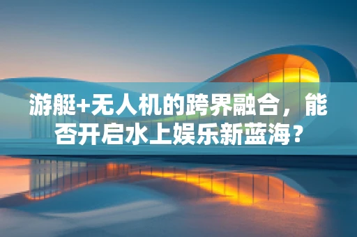 游艇+无人机的跨界融合，能否开启水上娱乐新蓝海？