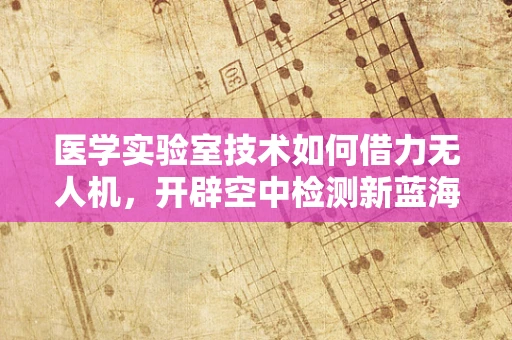 医学实验室技术如何借力无人机，开辟空中检测新蓝海？