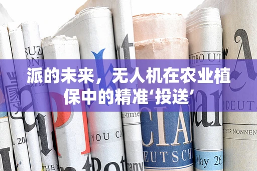 派的未来，无人机在农业植保中的精准‘投送’