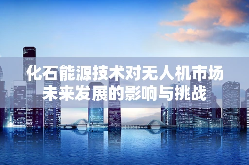 化石能源技术对无人机市场未来发展的影响与挑战
