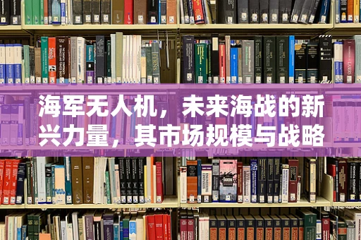 海军无人机，未来海战的新兴力量，其市场规模与战略价值如何评估？