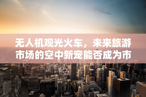 无人机观光火车，未来旅游市场的空中新宠能否成为市场新蓝海？