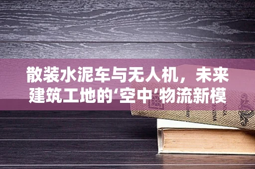 散装水泥车与无人机，未来建筑工地的‘空中’物流新模式？