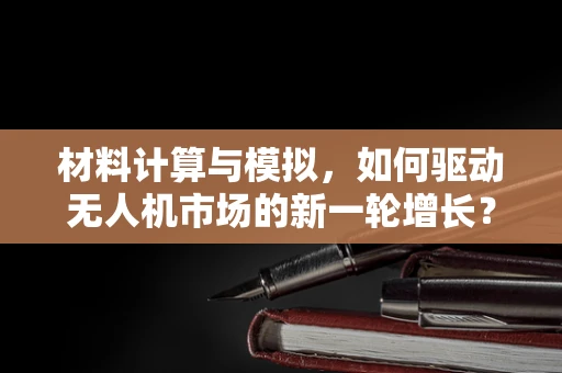 材料计算与模拟，如何驱动无人机市场的新一轮增长？