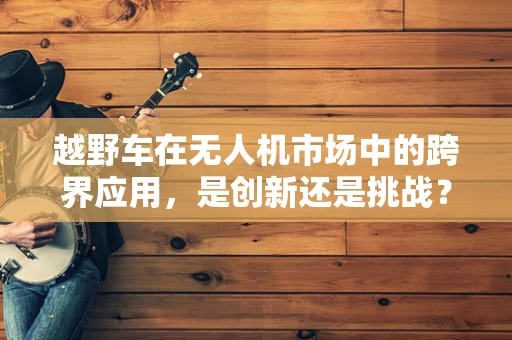 越野车在无人机市场中的跨界应用，是创新还是挑战？