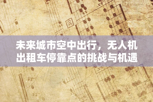 未来城市空中出行，无人机出租车停靠点的挑战与机遇