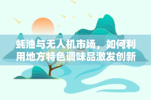 蚝油与无人机市场，如何利用地方特色调味品激发创新应用？