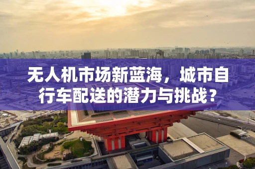 无人机市场新蓝海，城市自行车配送的潜力与挑战？