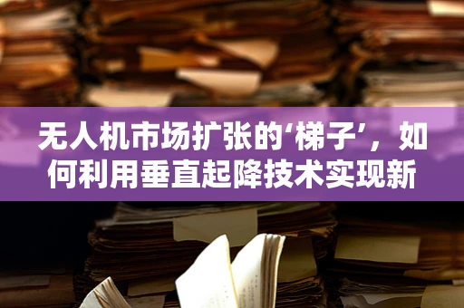 无人机市场扩张的‘梯子’，如何利用垂直起降技术实现新飞跃？