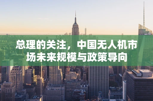 总理的关注，中国无人机市场未来规模与政策导向