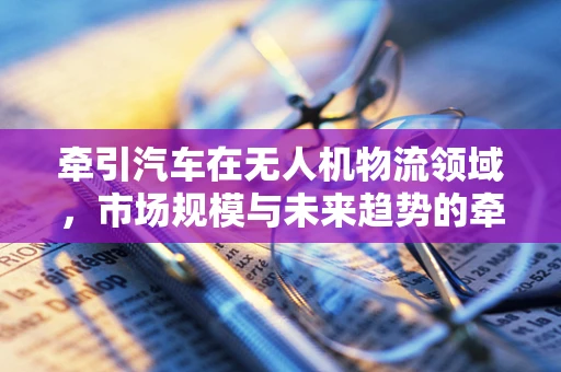 牵引汽车在无人机物流领域，市场规模与未来趋势的牵引力何在？