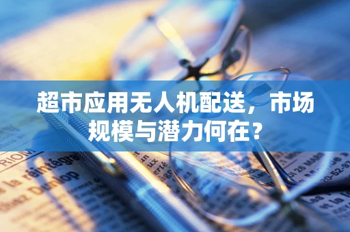 超市应用无人机配送，市场规模与潜力何在？