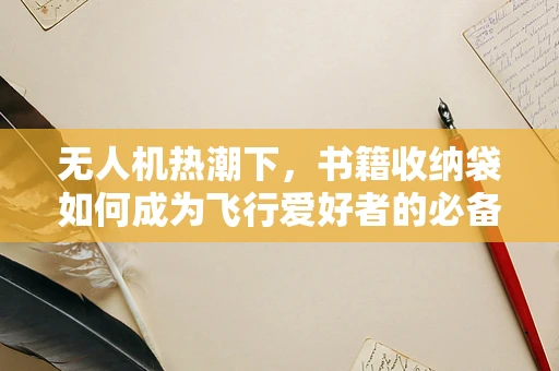 无人机热潮下，书籍收纳袋如何成为飞行爱好者的必备装备？