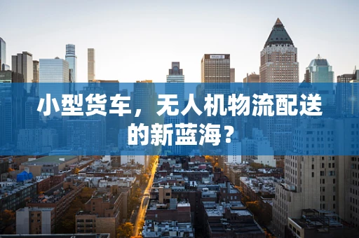 小型货车，无人机物流配送的新蓝海？
