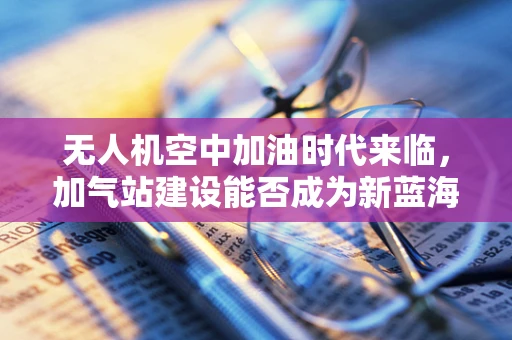 无人机空中加油时代来临，加气站建设能否成为新蓝海？