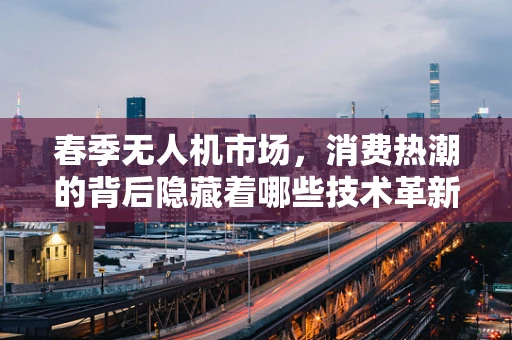 春季无人机市场，消费热潮的背后隐藏着哪些技术革新与市场趋势？