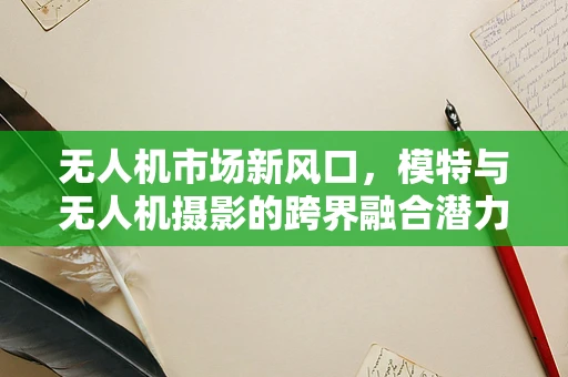 无人机市场新风口，模特与无人机摄影的跨界融合潜力有多大？