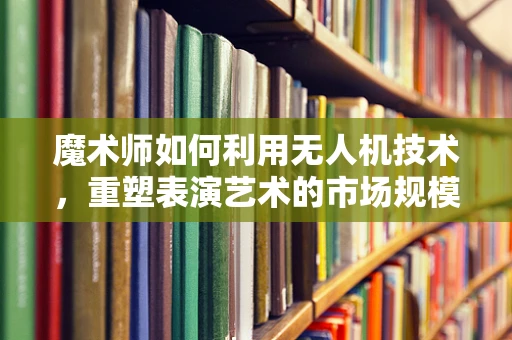 魔术师如何利用无人机技术，重塑表演艺术的市场规模？