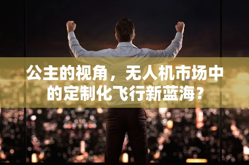 公主的视角，无人机市场中的定制化飞行新蓝海？