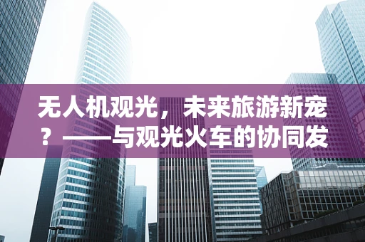 无人机观光，未来旅游新宠？——与观光火车的协同发展之路