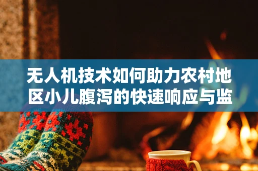 无人机技术如何助力农村地区小儿腹泻的快速响应与监测？