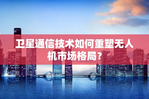 卫星通信技术如何重塑无人机市场格局？