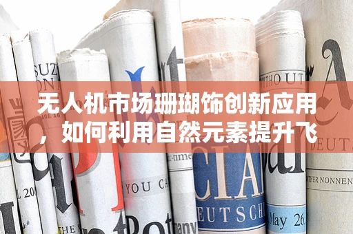 无人机市场珊瑚饰创新应用，如何利用自然元素提升飞行器吸引力与环保价值？