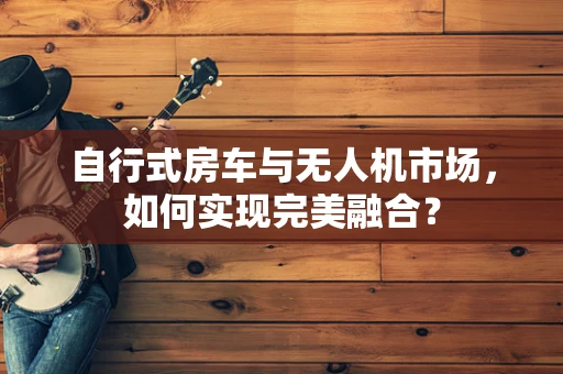 自行式房车与无人机市场，如何实现完美融合？