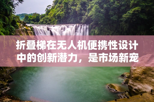 折叠梯在无人机便携性设计中的创新潜力，是市场新宠还是昙花一现？