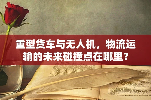 重型货车与无人机，物流运输的未来碰撞点在哪里？