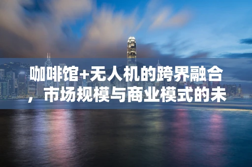 咖啡馆+无人机的跨界融合，市场规模与商业模式的未来挑战？