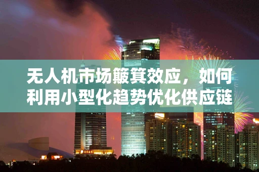 无人机市场簸箕效应，如何利用小型化趋势优化供应链管理？