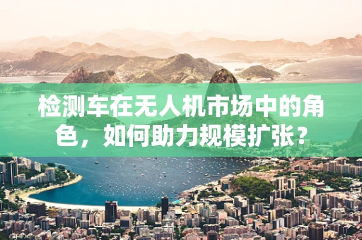 检测车在无人机市场中的角色，如何助力规模扩张？