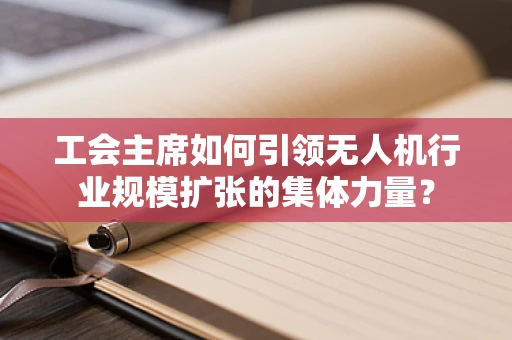 工会主席如何引领无人机行业规模扩张的集体力量？