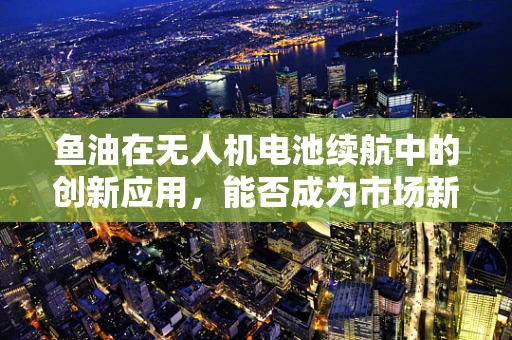 鱼油在无人机电池续航中的创新应用，能否成为市场新宠？