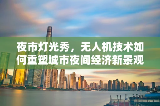 夜市灯光秀，无人机技术如何重塑城市夜间经济新景观？