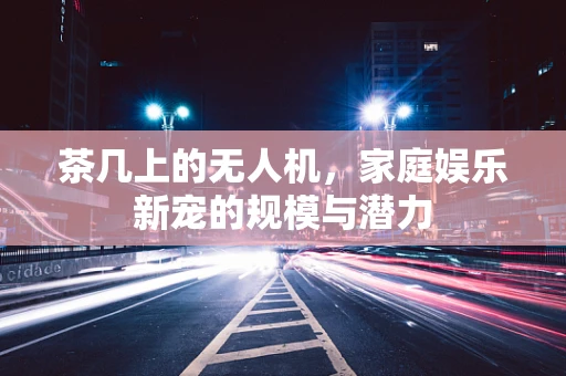 茶几上的无人机，家庭娱乐新宠的规模与潜力