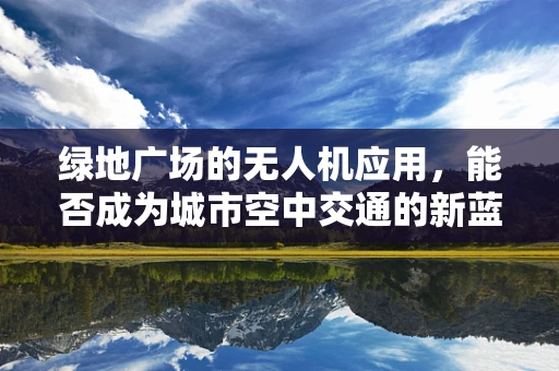 绿地广场的无人机应用，能否成为城市空中交通的新蓝海？