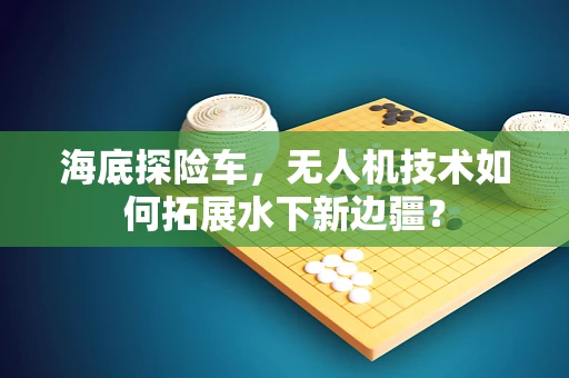 海底探险车，无人机技术如何拓展水下新边疆？