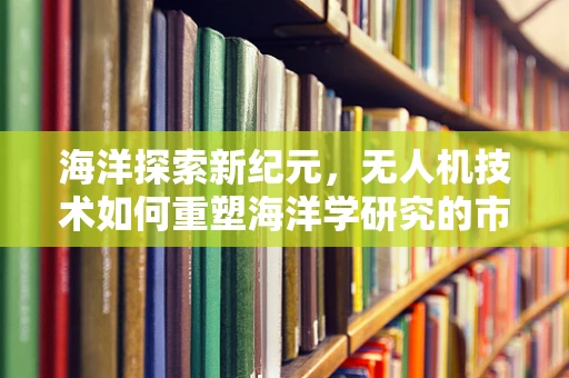 海洋探索新纪元，无人机技术如何重塑海洋学研究的市场规模？