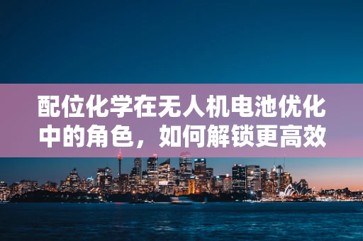 配位化学在无人机电池优化中的角色，如何解锁更高效、更安全的能源解决方案？
