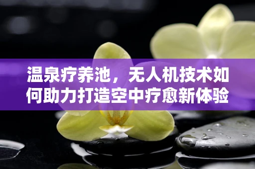 温泉疗养池，无人机技术如何助力打造空中疗愈新体验？